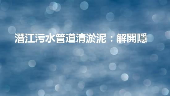 潛江污水管道清淤泥：解開隱秘的黑暗，揭示城市背后的秘密！ - 副本